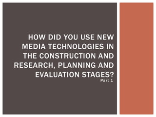Part 1
HOW DID YOU USE NEW
MEDIA TECHNOLOGIES IN
THE CONSTRUCTION AND
RESEARCH, PLANNING AND
EVALUATION STAGES?
 