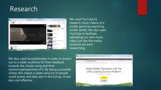 Research
We used YouTube to
research music videos of a
similar genre by searching
similar artists. We also used
YouTube to facilitate
uploading our own music
video just like the media
products we were
researching.
We also used SurveyMonkey in order to branch
out to a wider audience for their feedback
towards the chosen song and their
opinions/perspectives of it. By being accessible
online, this meant a vaster amount of people
could access and take part in the Survey. It was
also cost effective.
 