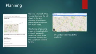 Planning
We used Microsoft Word
in order to create the call
sheet, kit list, and
shooting schedules to
plan the preparation of
our music video.
This format of planning
meant once uploaded to
tumblr it was easily
accessible by all those
who were needed, and
the equipment needed
to film.
We used google maps to find
locations.
 