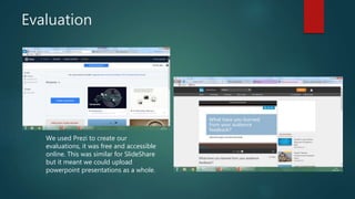 Evaluation
We used Prezi to create our
evaluations, it was free and accessible
online. This was similar for SlideShare
but it meant we could upload
powerpoint presentations as a whole.
 