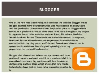 BLOGGER
One of the new media technologies I used was the website Blogger. I used
Blogger to present my coursework; this was my research, ancillary tasks
and the production of my music video. I uploaded posts to blogger which
served as a platform for me to show what I had done throughout my project,
in my posts I used other websites such as: Prezi, Slideshare, YouTube,
Soundcloud and Emaze. These websites varied the content of my posts,
Prezi and Emaze allowed me to create presentations which I later
embedded into my blog posts. YouTube and Soundcloud allowed me to
upload audio and video files of myself speaking about my
project and the content I had created.
Blogger also allowed me to become a prosumer as I have
produced my own work and used it as a way to exhibit it to
a worldwide audience. My audience will then be able to
do the same on their blogs which shows that new media
technologies have broken down what an audience actually
is.
 