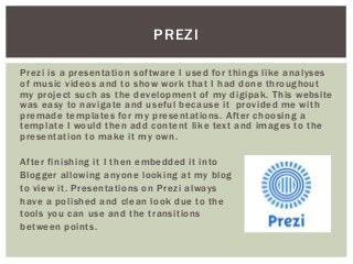 PREZI
Prezi is a presentation software I used for things like analyses
of music videos and to show work that I had done throughout
my project such as the development of my digipak. This website
was easy to navigate and useful because it provided me with
premade templates for my presentations. After choosing a
template I would then add content like text and images to the
presentation to make it my own.
After finishing it I then embedded it into
Blogger allowing anyone looking at my blog
to view it. Presentations on Prezi always
have a polished and clean look due to the
tools you can use and the transitions
between points.
 