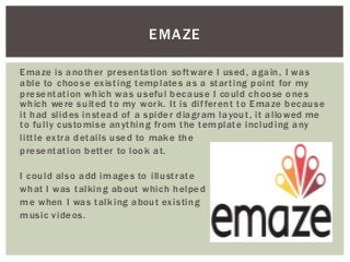 EMAZE
Emaze is another presentation software I used, again, I was
able to choose existing templates as a starting point for my
presentation which was useful because I could choose ones
which were suited to my work. It is different to Emaze because
it had slides instead of a spider diagram layout, it allowed me
to fully customise anything from the template including any
little extra details used to make the
presentation better to look at.
I could also add images to illustrate
what I was talking about which helped
me when I was talking about existing
music videos.
 