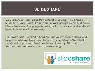 On Slideshare I uploaded PowerPoint presentations I made
Microsoft PowerPoint. I am familiar with using PowerPoint since
I have been making presentations on it for years now therefore I
know how to use it effectively.
On PowerPoint I picked a background for my presentation and
began to add text based on the post I was doing, after I had
finished the presentation I would put it on my Slideshare
account then embed it into my media blog.
SLIDESHARE
 