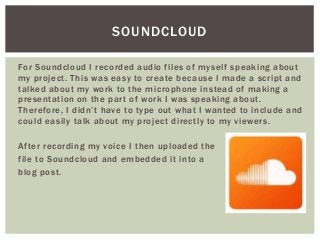 For Soundcloud I recorded audio files of myself speaking about
my project. This was easy to create because I made a script and
talked about my work to the microphone instead of making a
presentation on the part of work I was speaking about.
Therefore, I didn’t have to type out what I wanted to include and
could easily talk about my project directly to my viewers.
After recording my voice I then uploaded the
file to Soundcloud and embedded it into a
blog post.
SOUNDCLOUD
 