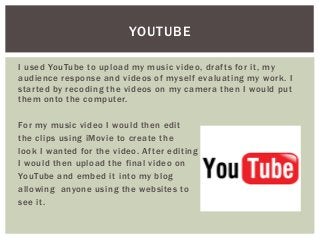 I used YouTube to upload my music video, drafts for it, my
audience response and videos of myself evaluating my work. I
started by recoding the videos on my camera then I would put
them onto the computer.
For my music video I would then edit
the clips using iMovie to create the
look I wanted for the video. After editing
I would then upload the final video on
YouTube and embed it into my blog
allowing anyone using the websites to
see it.
YOUTUBE
 