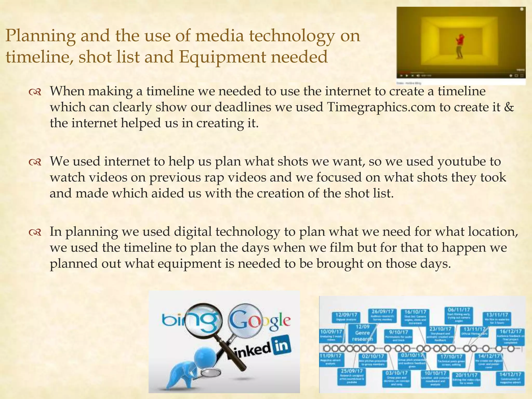 
 When making a timeline we needed to use the internet to create a timeline
which can clearly show our deadlines we used Timegraphics.com to create it &
the internet helped us in creating it.
 We used internet to help us plan what shots we want, so we used youtube to
watch videos on previous rap videos and we focused on what shots they took
and made which aided us with the creation of the shot list.
 In planning we used digital technology to plan what we need for what location,
we used the timeline to plan the days when we film but for that to happen we
planned out what equipment is needed to be brought on those days.
Planning and the use of media technology on
timeline, shot list and Equipment needed
 