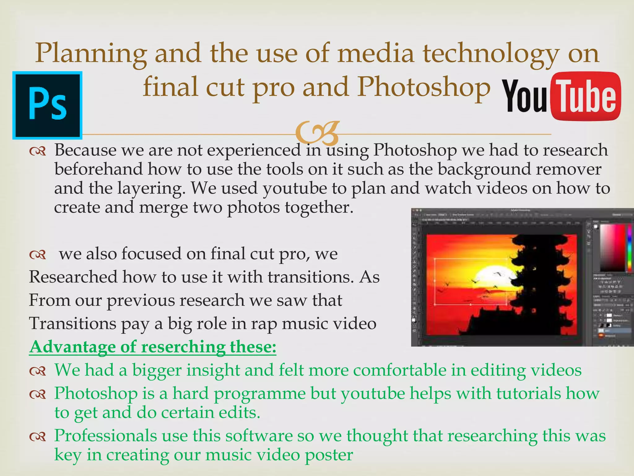  Because we are not experienced in using Photoshop we had to research
beforehand how to use the tools on it such as the background remover
and the layering. We used youtube to plan and watch videos on how to
create and merge two photos together.
 we also focused on final cut pro, we
Researched how to use it with transitions. As
From our previous research we saw that
Transitions pay a big role in rap music video
Advantage of reserching these:
 We had a bigger insight and felt more comfortable in editing videos
 Photoshop is a hard programme but youtube helps with tutorials how
to get and do certain edits.
 Professionals use this software so we thought that researching this was
key in creating our music video poster
Planning and the use of media technology on
final cut pro and Photoshop
 
