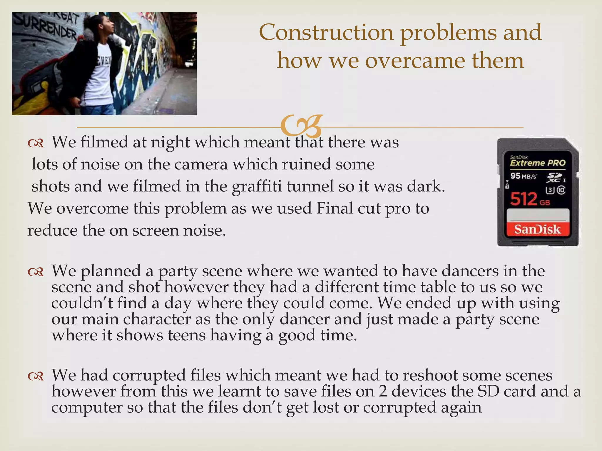  We filmed at night which meant that there was
lots of noise on the camera which ruined some
shots and we filmed in the graffiti tunnel so it was dark.
We overcome this problem as we used Final cut pro to
reduce the on screen noise.
 We planned a party scene where we wanted to have dancers in the
scene and shot however they had a different time table to us so we
couldn’t find a day where they could come. We ended up with using
our main character as the only dancer and just made a party scene
where it shows teens having a good time.
 We had corrupted files which meant we had to reshoot some scenes
however from this we learnt to save files on 2 devices the SD card and a
computer so that the files don’t get lost or corrupted again
Construction problems and
how we overcame them
 