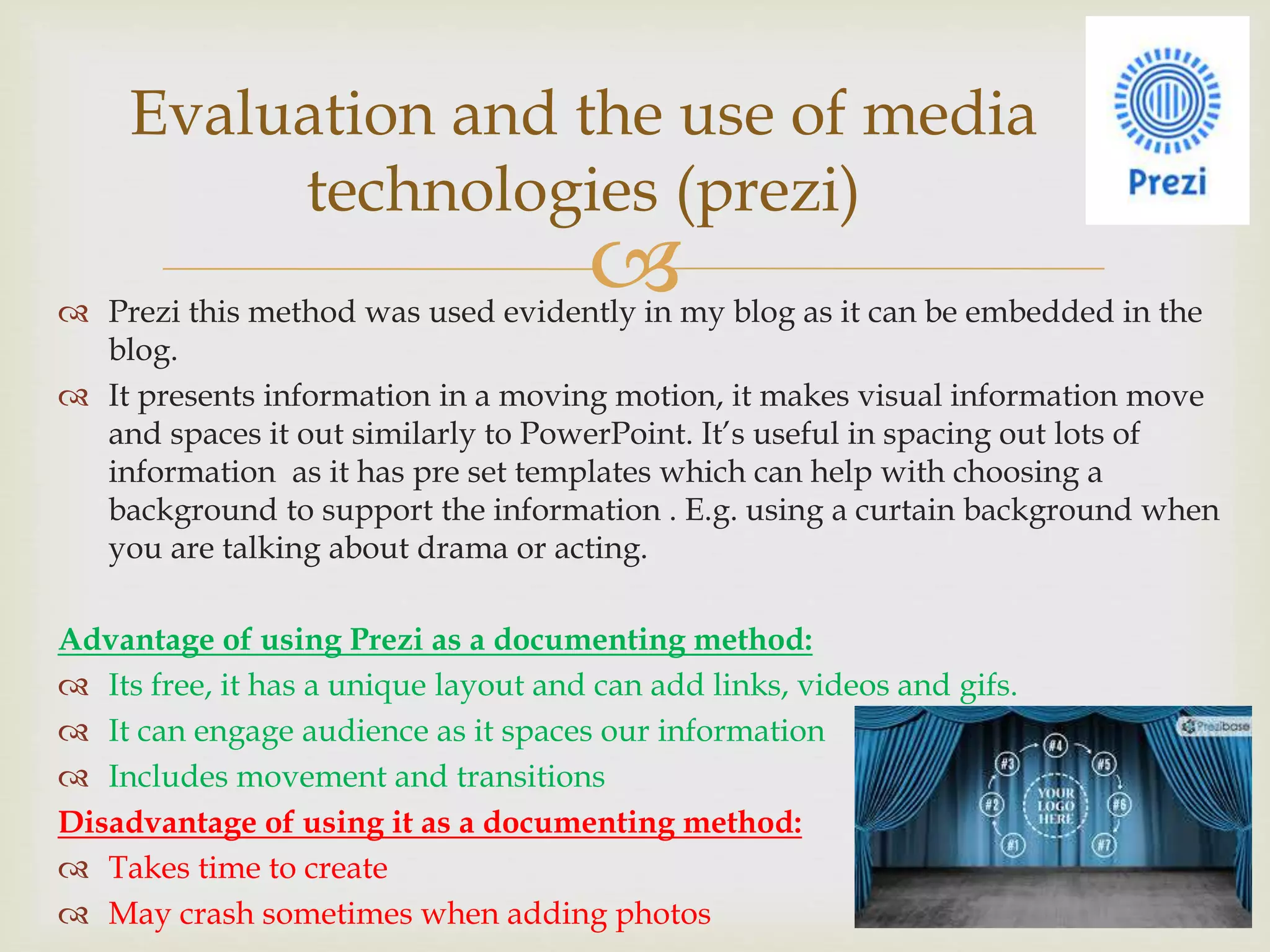  Prezi this method was used evidently in my blog as it can be embedded in the
blog.
 It presents information in a moving motion, it makes visual information move
and spaces it out similarly to PowerPoint. It’s useful in spacing out lots of
information as it has pre set templates which can help with choosing a
background to support the information . E.g. using a curtain background when
you are talking about drama or acting.
Advantage of using Prezi as a documenting method:
 Its free, it has a unique layout and can add links, videos and gifs.
 It can engage audience as it spaces our information
 Includes movement and transitions
Disadvantage of using it as a documenting method:
 Takes time to create
 May crash sometimes when adding photos
Evaluation and the use of media
technologies (prezi)
 