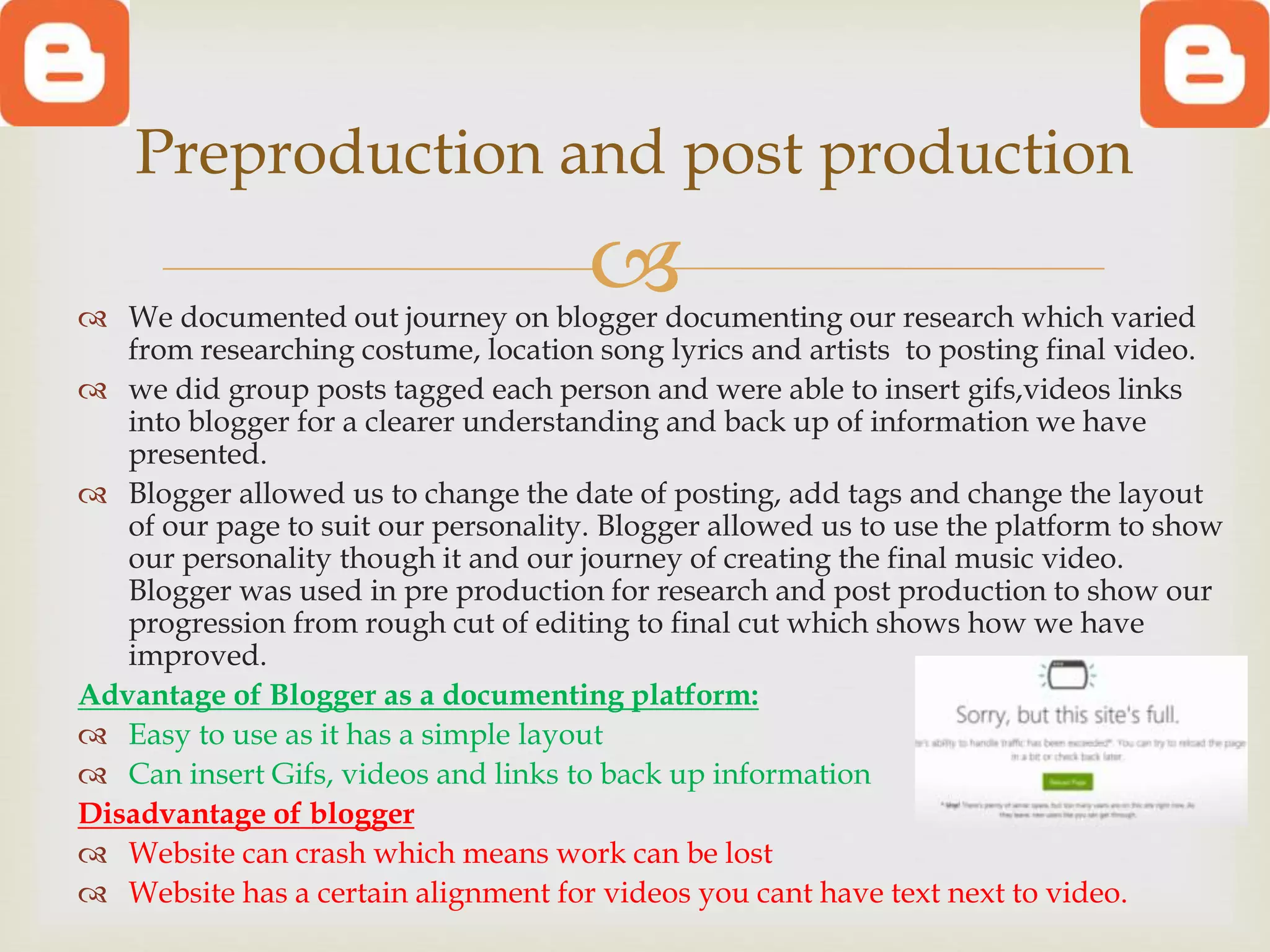  We documented out journey on blogger documenting our research which varied
from researching costume, location song lyrics and artists to posting final video.
 we did group posts tagged each person and were able to insert gifs,videos links
into blogger for a clearer understanding and back up of information we have
presented.
 Blogger allowed us to change the date of posting, add tags and change the layout
of our page to suit our personality. Blogger allowed us to use the platform to show
our personality though it and our journey of creating the final music video.
Blogger was used in pre production for research and post production to show our
progression from rough cut of editing to final cut which shows how we have
improved.
Advantage of Blogger as a documenting platform:
 Easy to use as it has a simple layout
 Can insert Gifs, videos and links to back up information
Disadvantage of blogger
 Website can crash which means work can be lost
 Website has a certain alignment for videos you cant have text next to video.
Preproduction and post production
 
