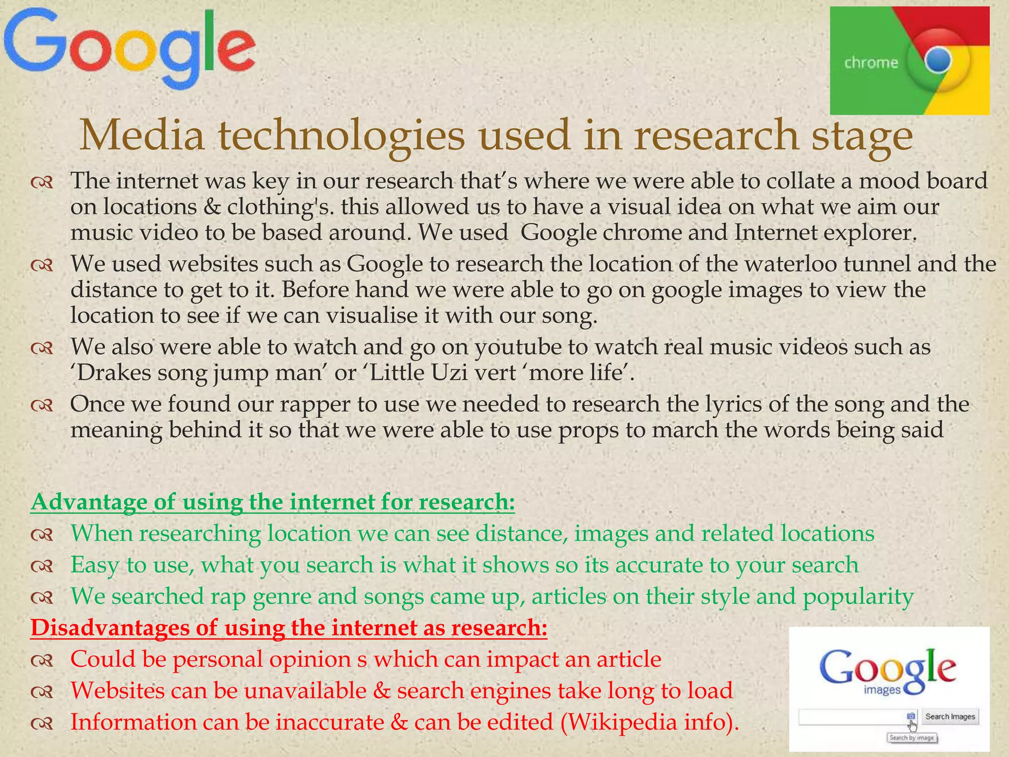 
 The internet was key in our research that’s where we were able to collate a mood board
on locations & clothing's. this allowed us to have a visual idea on what we aim our
music video to be based around. We used Google chrome and Internet explorer.
 We used websites such as Google to research the location of the waterloo tunnel and the
distance to get to it. Before hand we were able to go on google images to view the
location to see if we can visualise it with our song.
 We also were able to watch and go on youtube to watch real music videos such as
‘Drakes song jump man’ or ‘Little Uzi vert ‘more life’.
 Once we found our rapper to use we needed to research the lyrics of the song and the
meaning behind it so that we were able to use props to march the words being said
Advantage of using the internet for research:
 When researching location we can see distance, images and related locations
 Easy to use, what you search is what it shows so its accurate to your search
 We searched rap genre and songs came up, articles on their style and popularity
Disadvantages of using the internet as research:
 Could be personal opinion s which can impact an article
 Websites can be unavailable & search engines take long to load
 Information can be inaccurate & can be edited (Wikipedia info).
Media technologies used in research stage
 