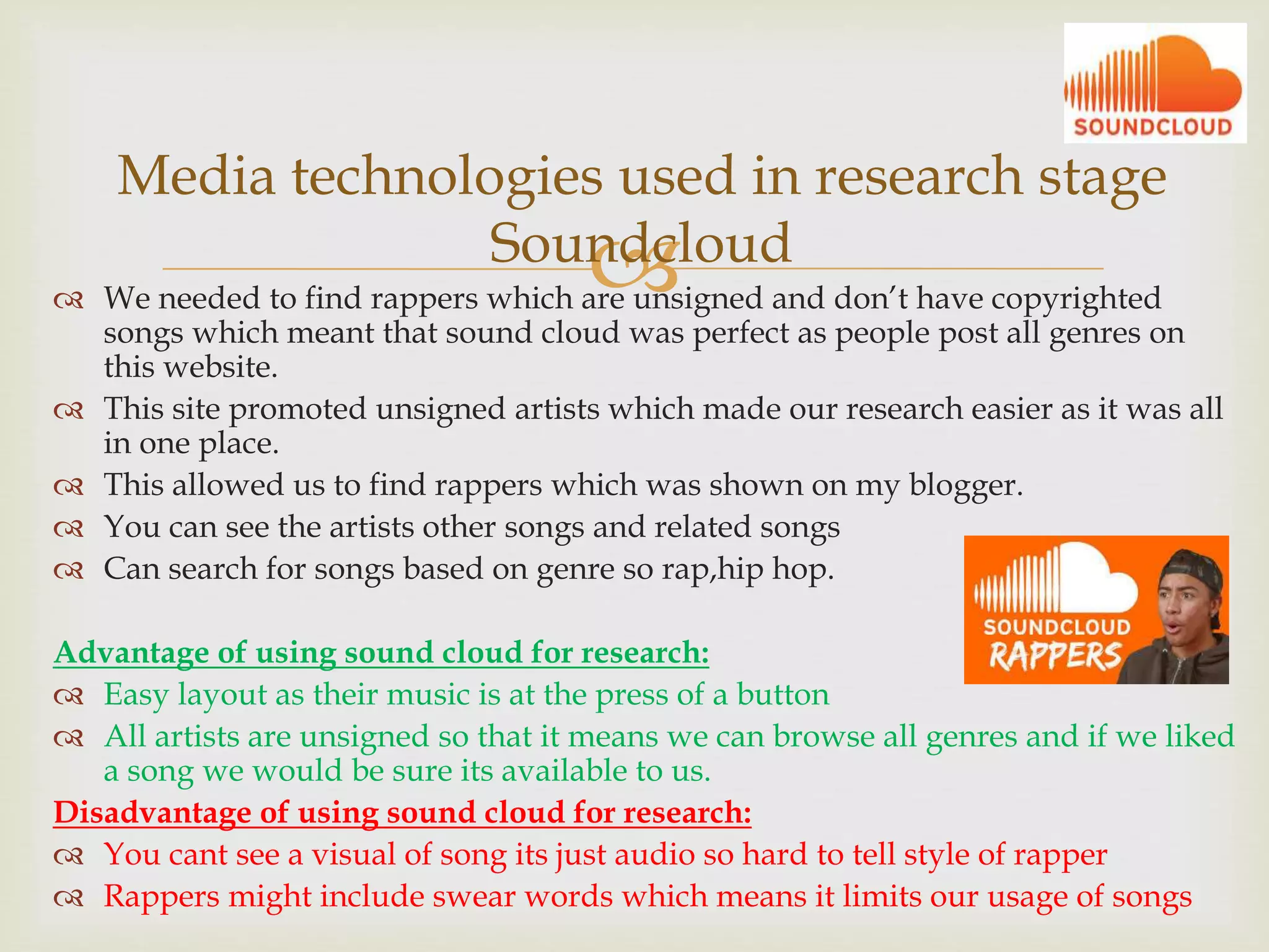  We needed to find rappers which are unsigned and don’t have copyrighted
songs which meant that sound cloud was perfect as people post all genres on
this website.
 This site promoted unsigned artists which made our research easier as it was all
in one place.
 This allowed us to find rappers which was shown on my blogger.
 You can see the artists other songs and related songs
 Can search for songs based on genre so rap,hip hop.
Advantage of using sound cloud for research:
 Easy layout as their music is at the press of a button
 All artists are unsigned so that it means we can browse all genres and if we liked
a song we would be sure its available to us.
Disadvantage of using sound cloud for research:
 You cant see a visual of song its just audio so hard to tell style of rapper
 Rappers might include swear words which means it limits our usage of songs
Media technologies used in research stage
Soundcloud
 