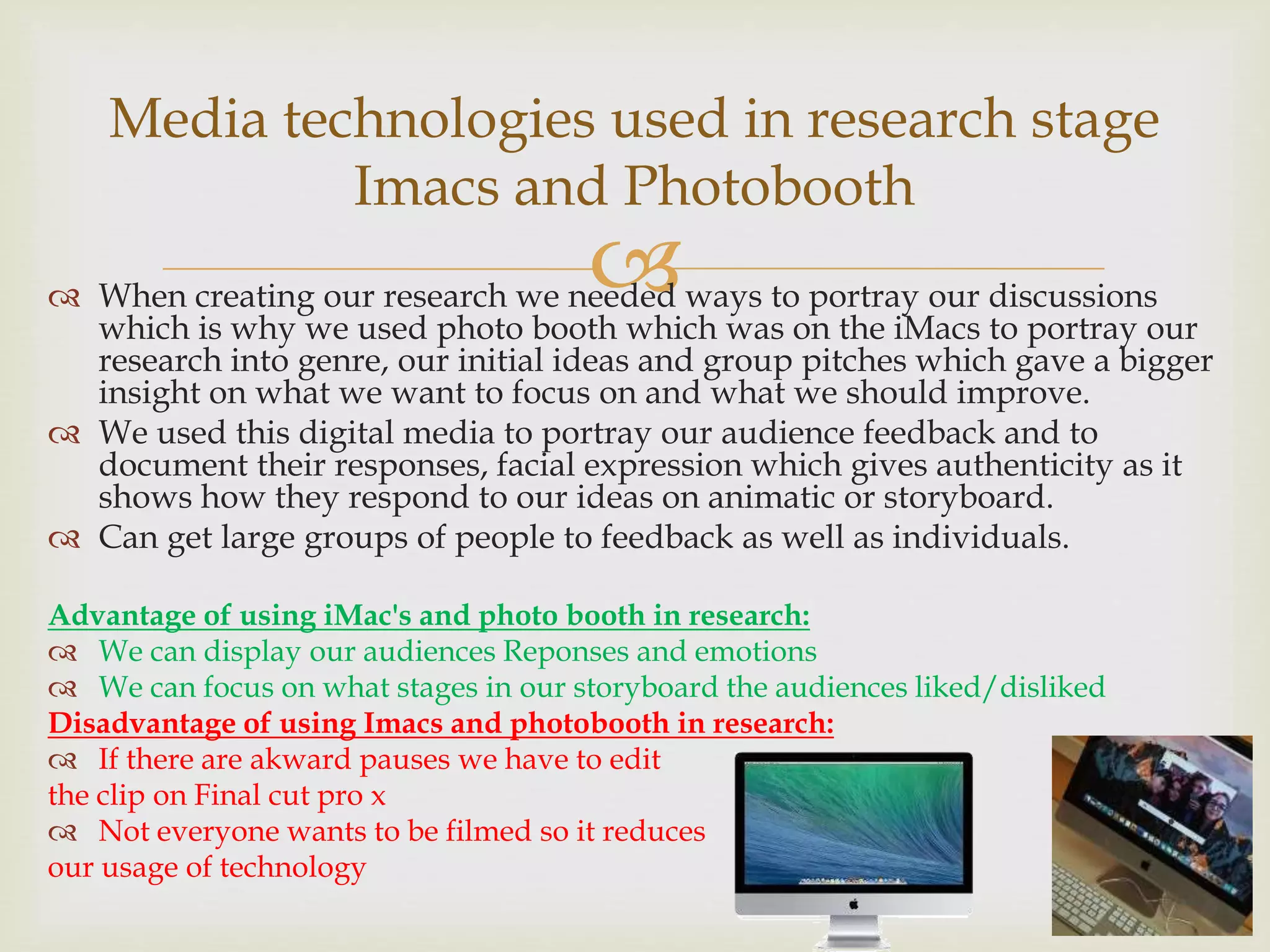  When creating our research we needed ways to portray our discussions
which is why we used photo booth which was on the iMacs to portray our
research into genre, our initial ideas and group pitches which gave a bigger
insight on what we want to focus on and what we should improve.
 We used this digital media to portray our audience feedback and to
document their responses, facial expression which gives authenticity as it
shows how they respond to our ideas on animatic or storyboard.
 Can get large groups of people to feedback as well as individuals.
Advantage of using iMac's and photo booth in research:
 We can display our audiences Reponses and emotions
 We can focus on what stages in our storyboard the audiences liked/disliked
Disadvantage of using Imacs and photobooth in research:
 If there are akward pauses we have to edit
the clip on Final cut pro x
 Not everyone wants to be filmed so it reduces
our usage of technology
Media technologies used in research stage
Imacs and Photobooth
 