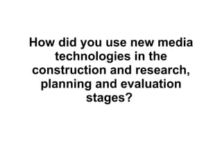How did you use new media technologies in the construction and research, planning and evaluation stages?   