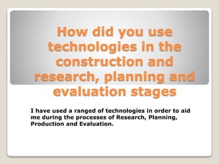 How did you use
technologies in the
construction and
research, planning and
evaluation stages
I have used a ranged of technologies in order to aid
me during the processes of Research, Planning,
Production and Evaluation.
 