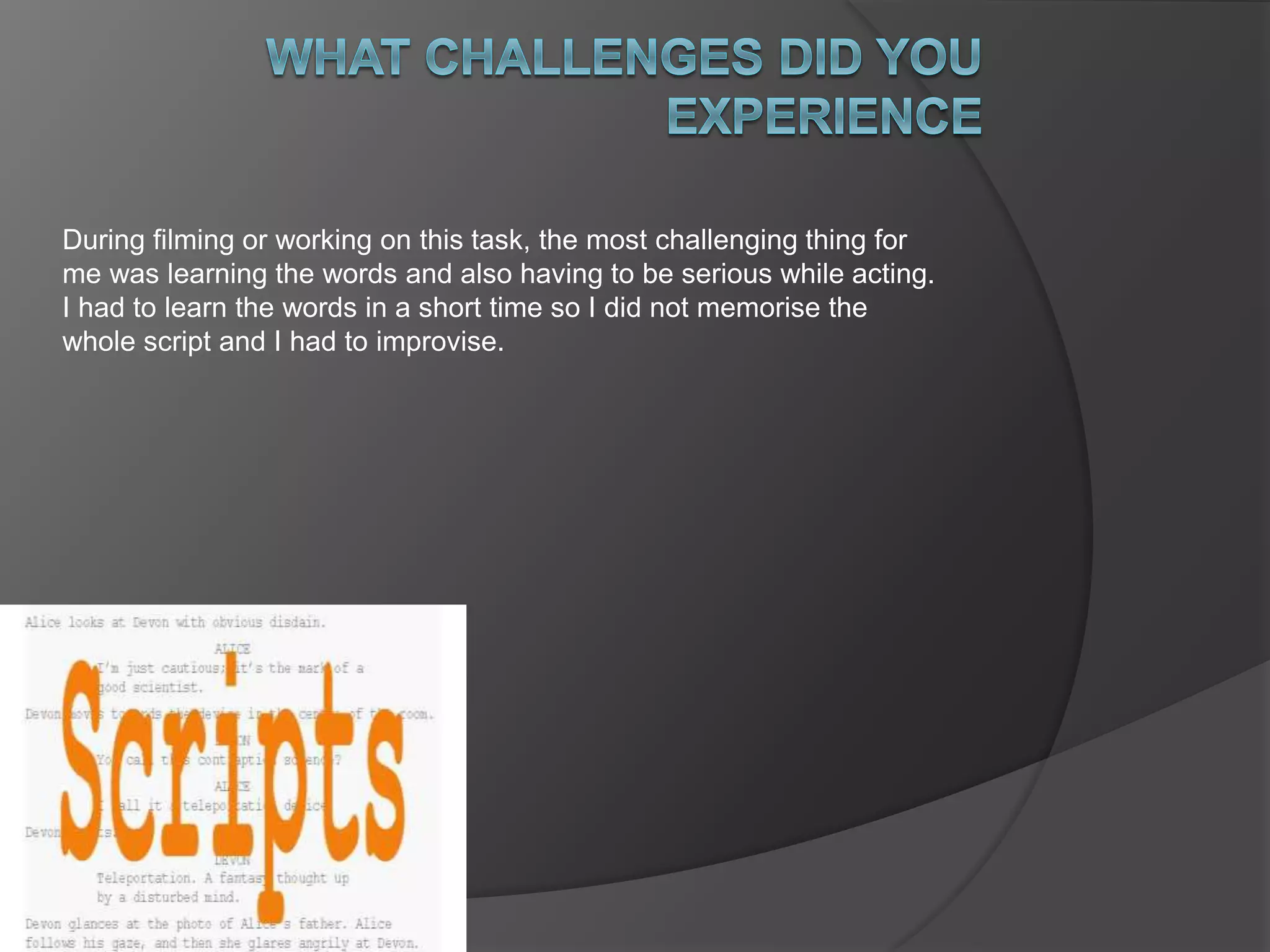 During filming or working on this task, the most challenging thing for 
me was learning the words and also having to be serious while acting. 
I had to learn the words in a short time so I did not memorise the 
whole script and I had to improvise. 
 