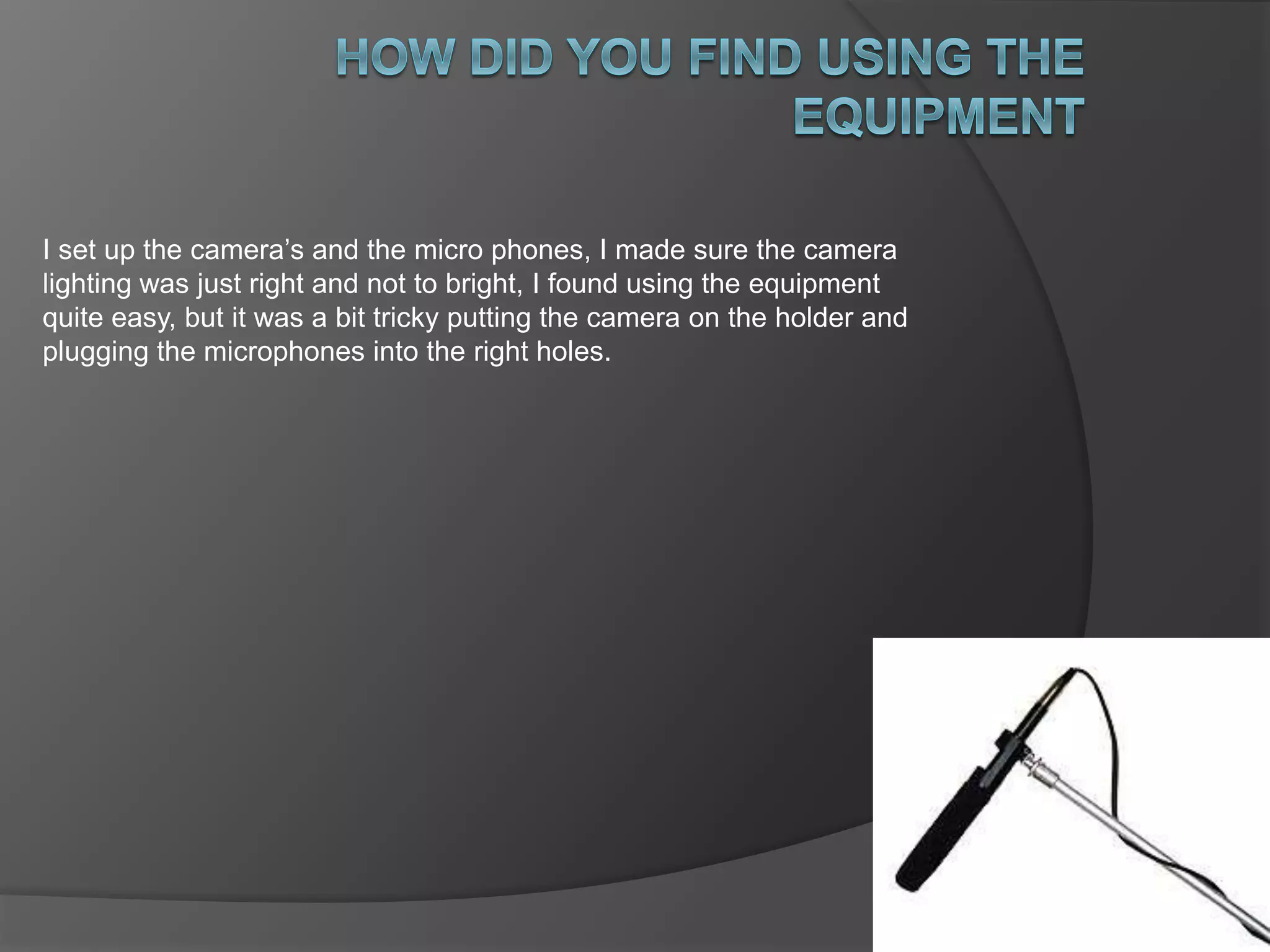 I set up the camera’s and the micro phones, I made sure the camera 
lighting was just right and not to bright, I found using the equipment 
quite easy, but it was a bit tricky putting the camera on the holder and 
plugging the microphones into the right holes. 
 