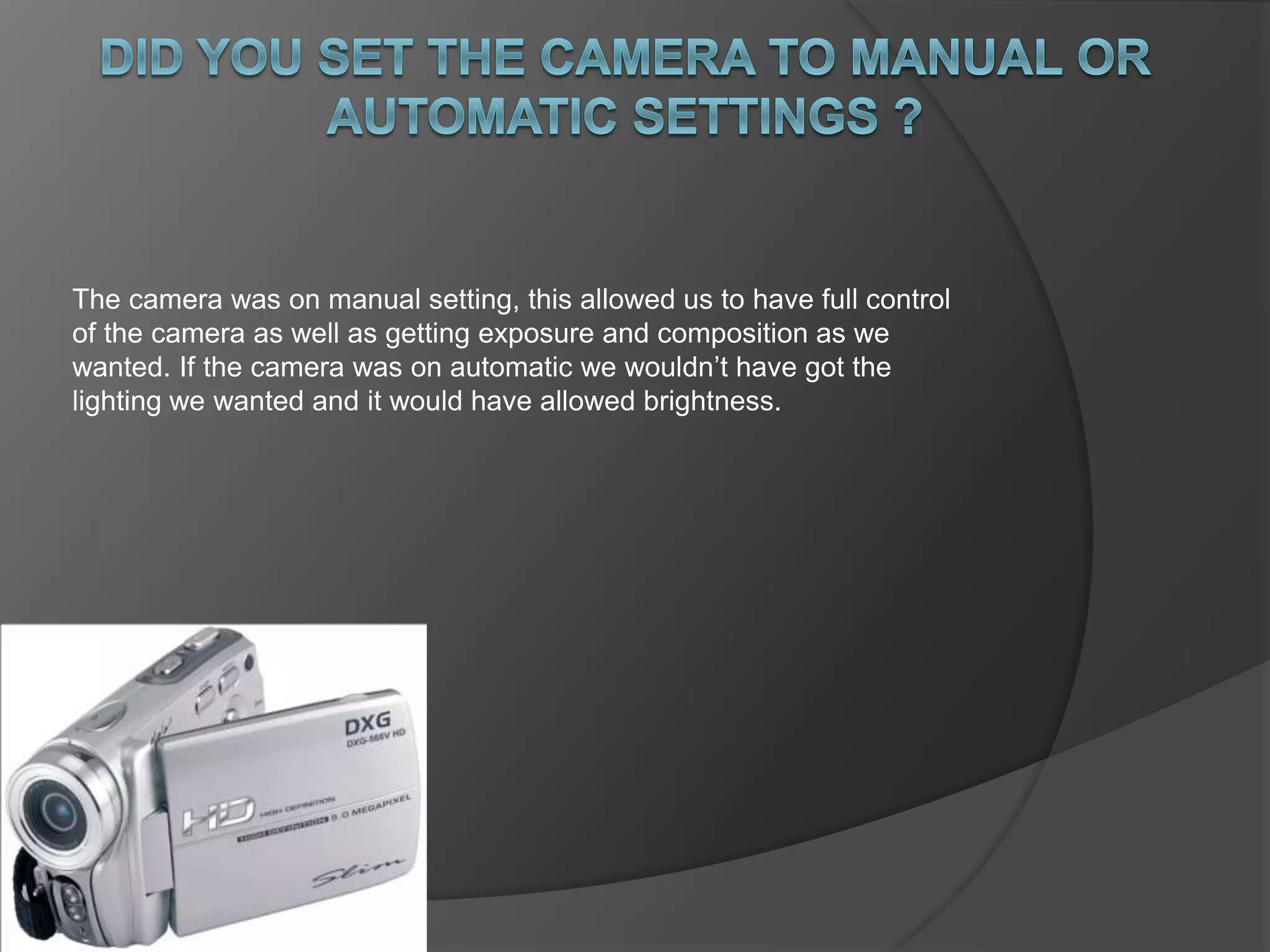 The camera was on manual setting, this allowed us to have full control 
of the camera as well as getting exposure and composition as we 
wanted. If the camera was on automatic we wouldn’t have got the 
lighting we wanted and it would have allowed brightness. 
 