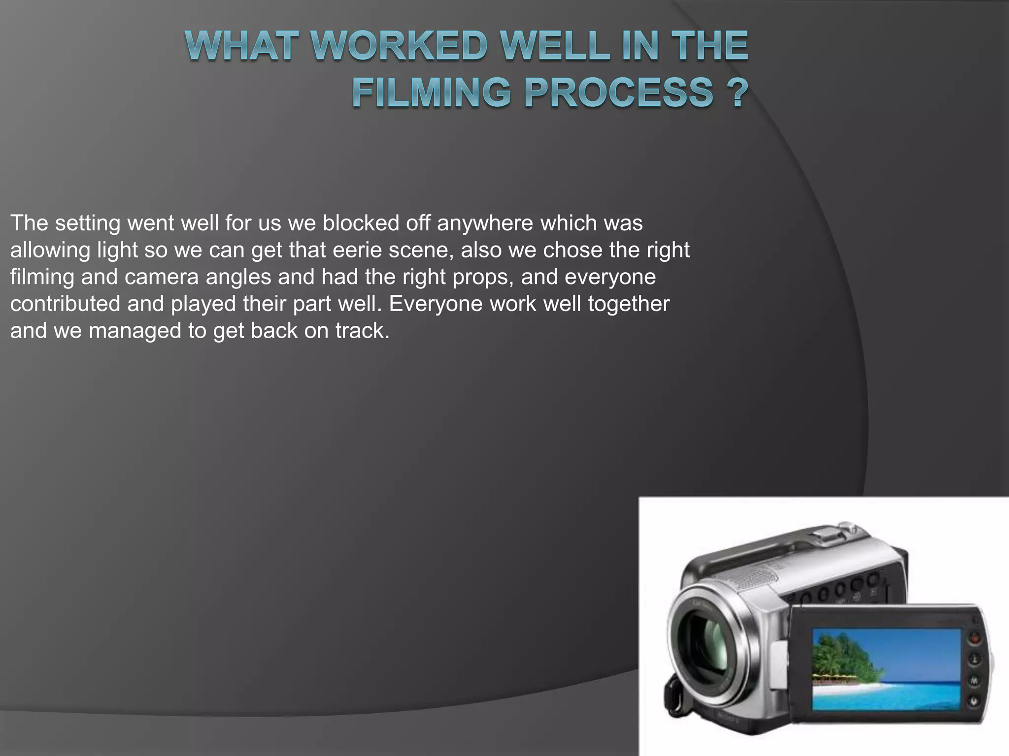 The setting went well for us we blocked off anywhere which was 
allowing light so we can get that eerie scene, also we chose the right 
filming and camera angles and had the right props, and everyone 
contributed and played their part well. Everyone work well together 
and we managed to get back on track. 
 