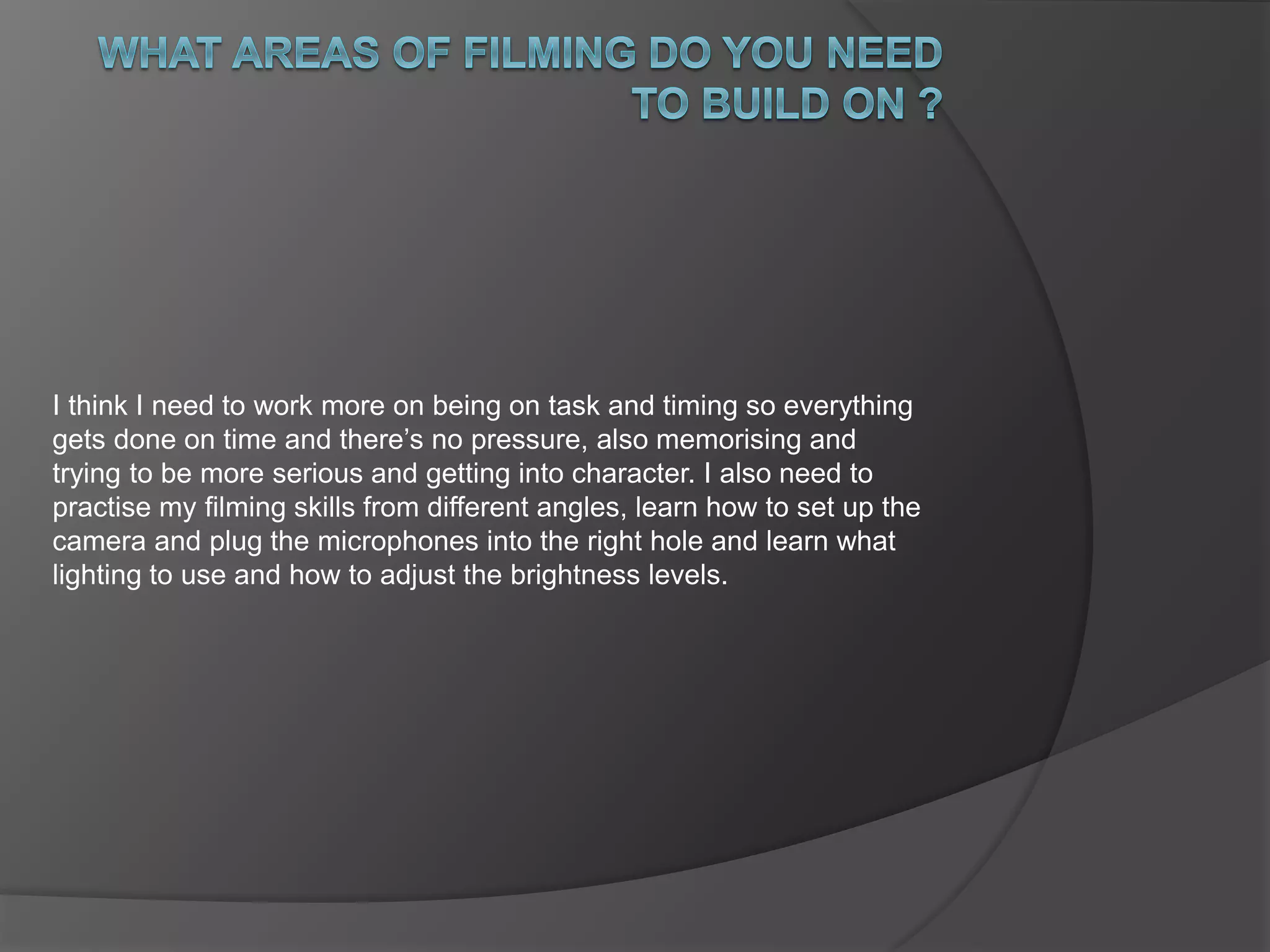 I think I need to work more on being on task and timing so everything 
gets done on time and there’s no pressure, also memorising and 
trying to be more serious and getting into character. I also need to 
practise my filming skills from different angles, learn how to set up the 
camera and plug the microphones into the right hole and learn what 
lighting to use and how to adjust the brightness levels. 
