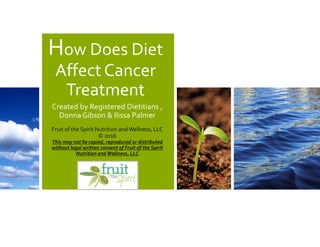 How Does Diet
Affect Cancer
Treatment
Created by Registered Dietitians ,
Donna Gibson & Ilissa Palmer
Fruit of the Spirit Nutrition andWellness, LLC
© 2016
This may not be copied, reproduced or distributed
without legal written consent of Fruit of the Spirit
Nutrition andWellness, LLC
 