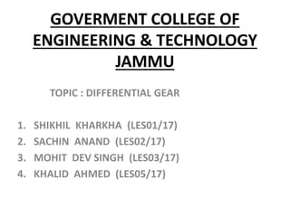 GOVERMENT COLLEGE OF
ENGINEERING & TECHNOLOGY
JAMMU
TOPIC : DIFFERENTIAL GEAR
1. SHIKHIL KHARKHA (LES01/17)
2. SACHIN ANAND (LES02/17)
3. MOHIT DEV SINGH (LES03/17)
4. KHALID AHMED (LES05/17)
 