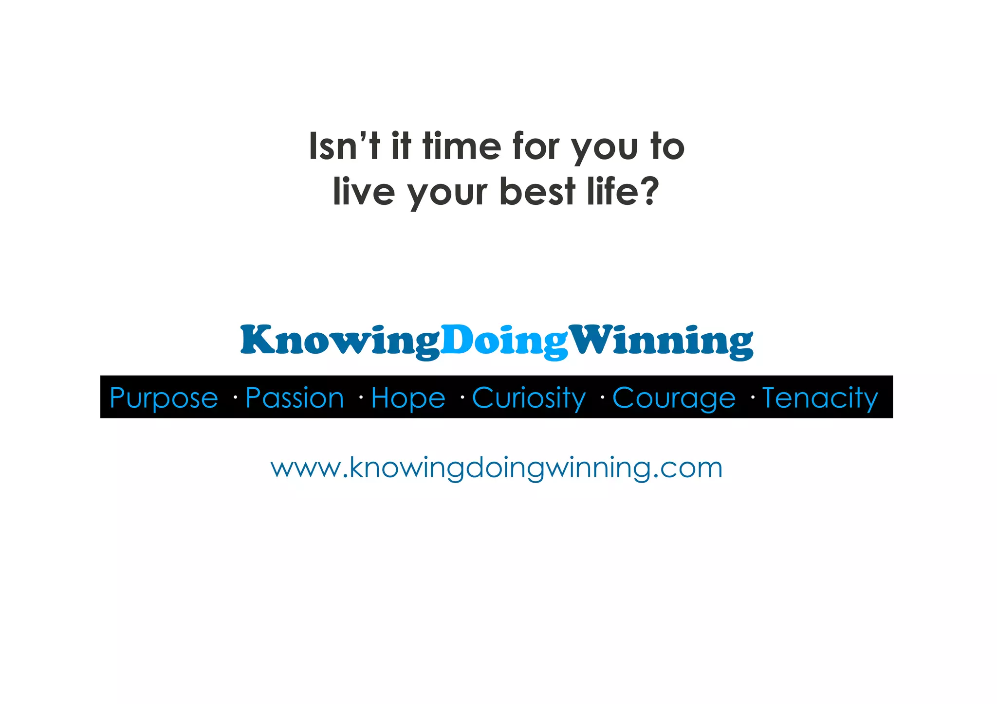 Isn’t it time for you to
                live your best life?


         KnowingDoingWinning
Purpose · Passion · Hope · Curiosity · Courage · Tenacity

           www.knowingdoingwinning.com
 