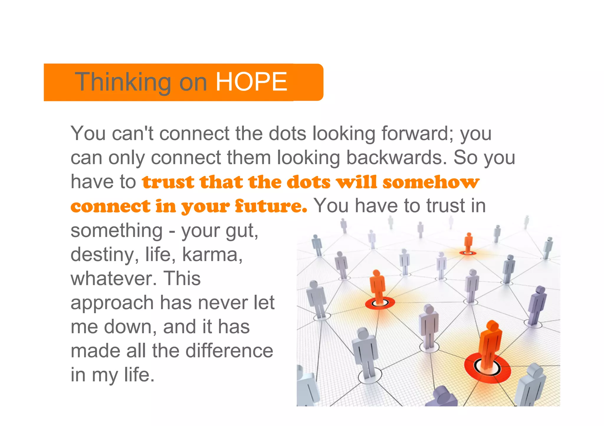 Thinking on HOPE
You can't connect the dots looking forward; you
can only connect them looking backwards. So you
have to trust that the dots will somehow
connect in your future. You have to trust in
something - your gut,
destiny, life, karma,
whatever. This
approach has never let
me down, and it has
made all the difference
in my life.
 