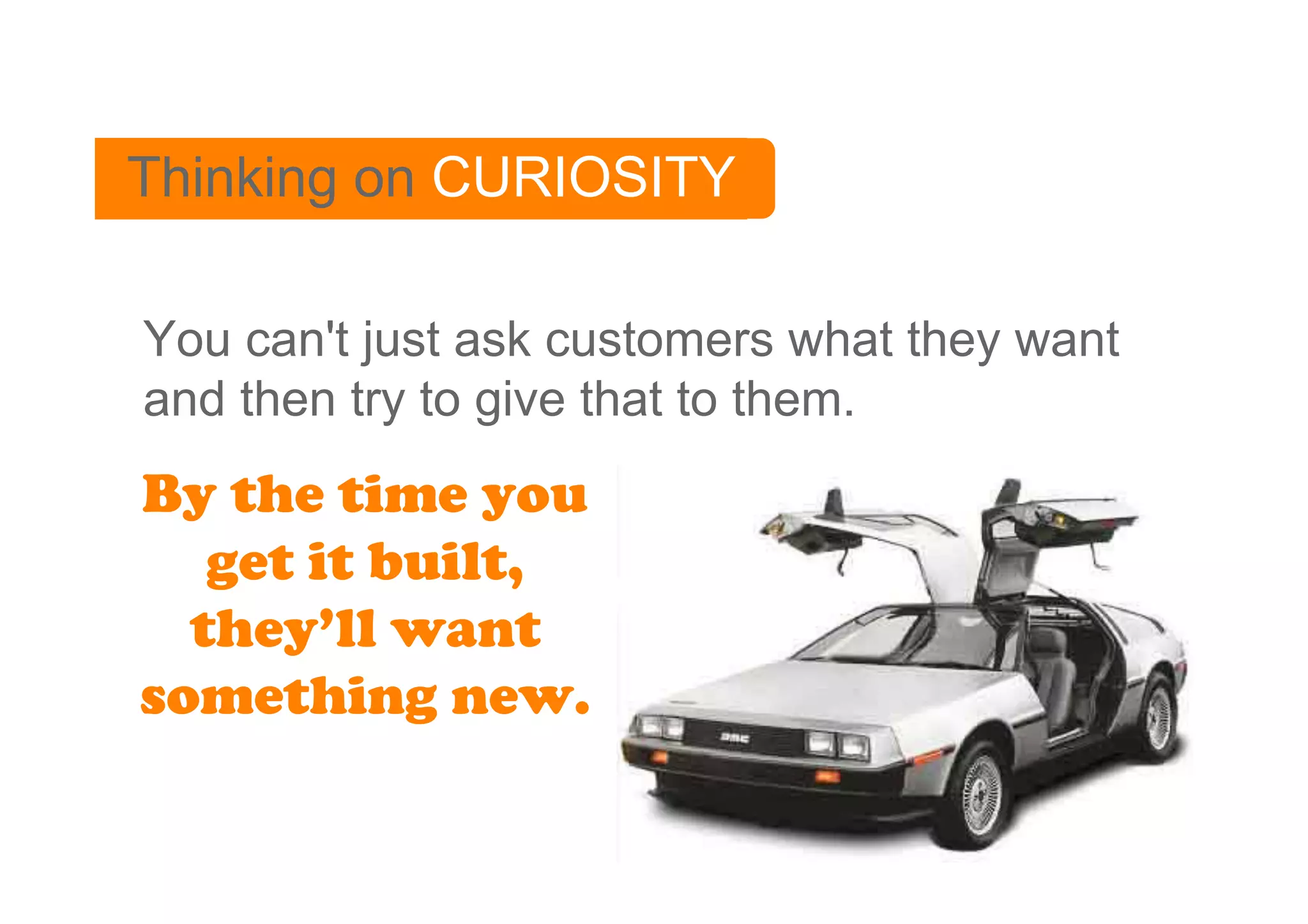 Thinking on CURIOSITY

You can't just ask customers what they want
and then try to give that to them.
By the time you
   get it built,
  they’ll want
something new.
 