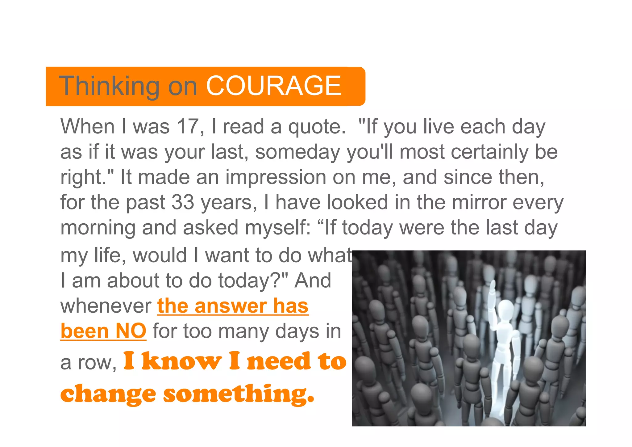Thinking on COURAGE
When I was 17, I read a quote. "If you live each day
as if it was your last, someday you'll most certainly be
right." It made an impression on me, and since then,
for the past 33 years, I have looked in the mirror every
morning and asked myself: “If today were the last day
my life, would I want to do what
I am about to do today?" And
whenever the answer has
been NO for too many days in
a row, I know I need to
change something.
 