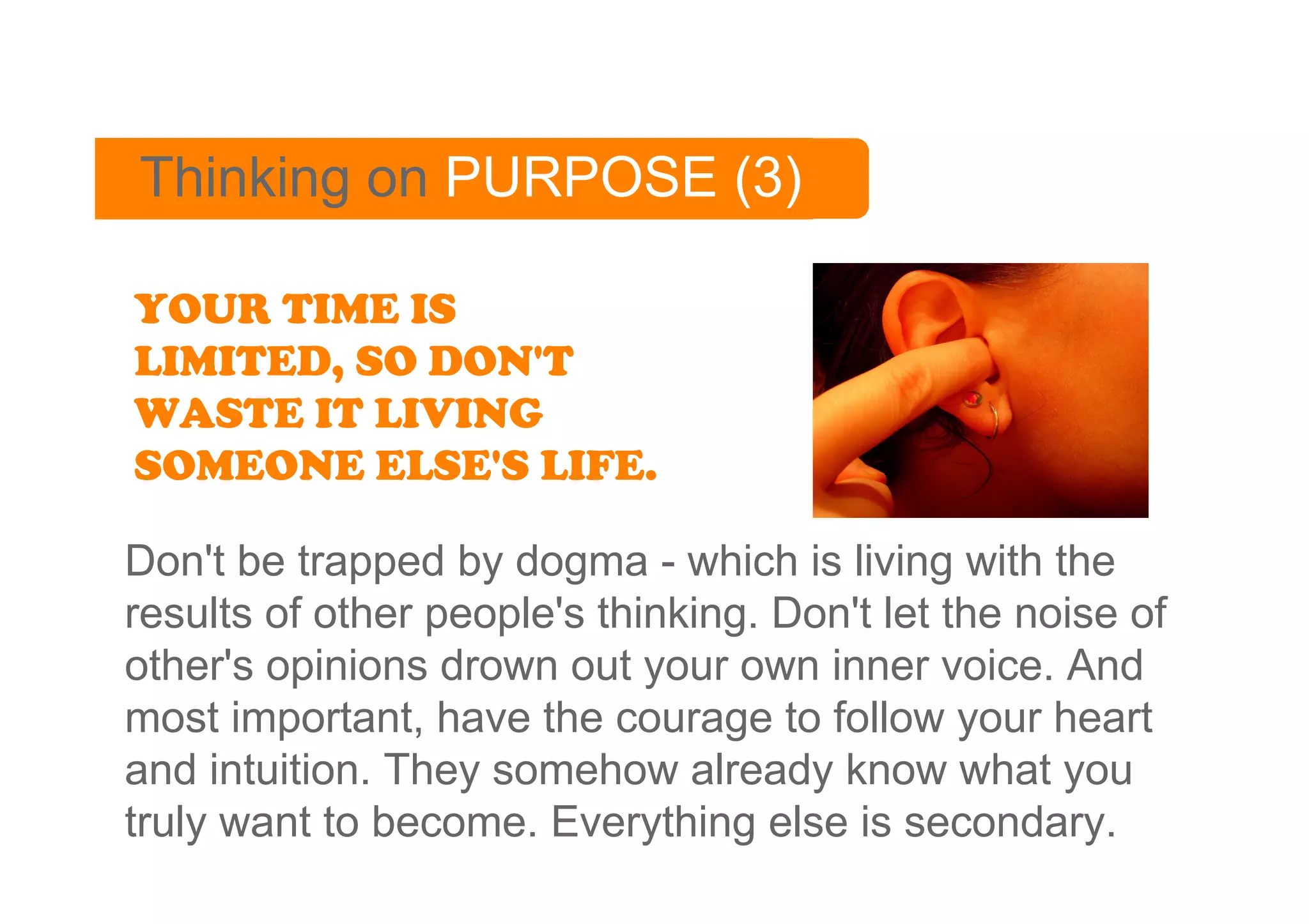 Thinking on PURPOSE (3)

YOUR TIME IS
LIMITED, SO DON'T
WASTE IT LIVING
SOMEONE ELSE'S LIFE.

Don't be trapped by dogma - which is living with the
results of other people's thinking. Don't let the noise of
other's opinions drown out your own inner voice. And
most important, have the courage to follow your heart
and intuition. They somehow already know what you
truly want to become. Everything else is secondary.
 