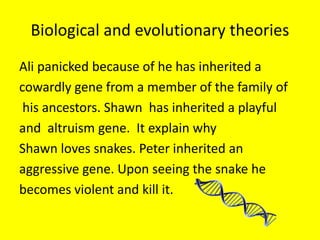 Biological and evolutionary theories
Ali panicked because of he has inherited a
cowardly gene from a member of the family of
his ancestors. Shawn has inherited a playful
and altruism gene. It explain why
Shawn loves snakes. Peter inherited an
aggressive gene. Upon seeing the snake he
becomes violent and kill it.
 