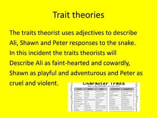 Trait theories
The traits theorist uses adjectives to describe
Ali, Shawn and Peter responses to the snake.
In this incident the traits theorists will
Describe Ali as faint-hearted and cowardly,
Shawn as playful and adventurous and Peter as
cruel and violent.
 