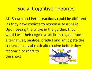 Social Cognitive Theories
Ali, Shawn and Peter reactions could be different
as they have choices to response to a snake.
Upon seeing the snake in the garden, they
would use their cognitive abilities to generate
alternatives, analyze, predict and anticipate the
consequences of each alternative before they
response or react to
the snake.
 
