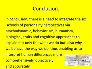 Conclusion.
In conclusion, there is a need to integrate the six
schools of personality perspectives via
psychodynamic, behaviorism, humanism,
biological, traits and cognitive approaches to
explain not only the what we do but also why
we behave the way we do thus enabling us to
interpret human differences more
comprehensively, objectively
and accurately.
 