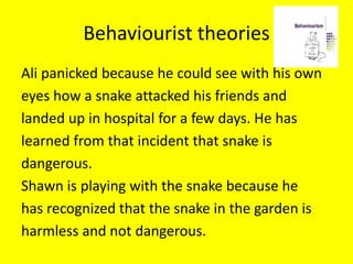 Behaviourist theories
Ali panicked because he could see with his own
eyes how a snake attacked his friends and
landed up in hospital for a few days. He has
learned from that incident that snake is
dangerous.
Shawn is playing with the snake because he
has recognized that the snake in the garden is
harmless and not dangerous.
 