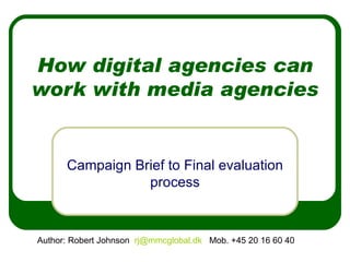 How digital agencies can work with media agencies Campaign Brief to Final evaluation process Author: Robert Johnson  [email_address]   Mob. +45 20 16 60 40  