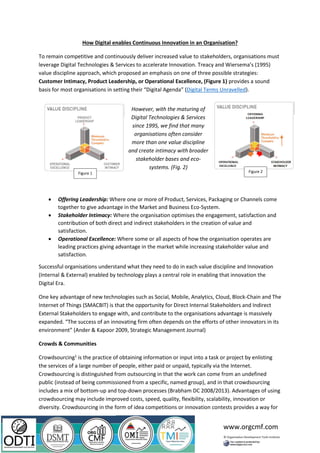 www.orgcmf.com
How Digital enables Continuous Innovation in an Organisation?
To remain competitive and continuously deliver increased value to stakeholders, organisations must
leverage Digital Technologies & Services to accelerate Innovation. Treacy and Wiersema’s (1995)
value discipline approach, which proposed an emphasis on one of three possible strategies:
Customer Intimacy, Product Leadership, or Operational Excellence, (Figure 1) provides a sound
basis for most organisations in setting their “Digital Agenda” (Digital Terms Unravelled).
• Offering Leadership: Where one or more of Product, Services, Packaging or Channels come
together to give advantage in the Market and Business Eco-System.
• Stakeholder Intimacy: Where the organisation optimises the engagement, satisfaction and
contribution of both direct and indirect stakeholders in the creation of value and
satisfaction.
• Operational Excellence: Where some or all aspects of how the organisation operates are
leading practices giving advantage in the market while increasing stakeholder value and
satisfaction.
Successful organisations understand what they need to do in each value discipline and Innovation
(Internal & External) enabled by technology plays a central role in enabling that innovation the
Digital Era.
One key advantage of new technologies such as Social, Mobile, Analytics, Cloud, Block-Chain and The
Internet of Things (SMACBIT) is that the opportunity for Direct Internal Stakeholders and Indirect
External Stakeholders to engage with, and contribute to the organisations advantage is massively
expanded. “The success of an innovating firm often depends on the efforts of other innovators in its
environment” (Ander & Kapoor 2009, Strategic Management Journal)
Crowds & Communities
Crowdsourcing1
is the practice of obtaining information or input into a task or project by enlisting
the services of a large number of people, either paid or unpaid, typically via the Internet.
Crowdsourcing is distinguished from outsourcing in that the work can come from an undefined
public (instead of being commissioned from a specific, named group), and in that crowdsourcing
includes a mix of bottom-up and top-down processes (Brabham DC 2008/2013). Advantages of using
crowdsourcing may include improved costs, speed, quality, flexibility, scalability, innovation or
diversity. Crowdsourcing in the form of idea competitions or innovation contests provides a way for
However, with the maturing of
Digital Technologies & Services
since 1995, we find that many
organisations often consider
more than one value discipline
and create intimacy with broader
stakeholder bases and eco-
systems. (Fig. 2)
Figure 1 Figure 2
 