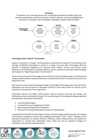 www.orgcmf.com
Innovation
“Innovation is the multi-stage process (Fig. 3) whereby organizations transform ideas into
new/improved products, service or processes, in order to advance, compete and differentiate
themselves successfully in their marketplace” (Baregheh, Rowley, Sambrook 2009)
Technology and the “Nature” of Innovation
Implicit in Innovation is “Change”. Something New or Improved is the outcome. The introduction and
leverage of SMACBIT technologies or services is a change in its own right. Technologies offer the
potential of expanded engagement of resources direct, indirect, internal and external. Social
behaviours and relationships are enabled anywhere, anyone, anytime on anything through leveraging
technologies for “Digital Organisation Transformation”.
These resources are part of this change, but also inherent in the technology change is the behavioural
change required and future potential behaviours as talent & Information is released and resources are
tapped over time.
New resources are accessed and engaged though the leverage of technology where the reach of the
organisation into the eco-systems is expanded and there is more talent which can interact and be
harnessed in the operation of the organisation.
Technology maturity and Digital transformation require continuous learning and change, and
facilitating continuous learning and change. The resulting impact of leveraging technology supported
by Organisation Development Facilitation:
• Increase Speed & Agility
• Increased access and engagement of Talent
• New & Improved Organisation Capabilities
• Potential for increased Advantage (Innovation & Collaboration)
In parallel with the benefits of technology innovation, and technology enabled innovation are changes
and learning in management science and management techniques “Lean”, “Agile”, “DevOps”, are all
operational approaches to improve Efficiency, Effectivity, Speed, Responsiveness and Quality for
organisations in meeting their stakeholder needs. These also may be significant changes for
individuals, teams, groups and organisations.
Figure 3
 