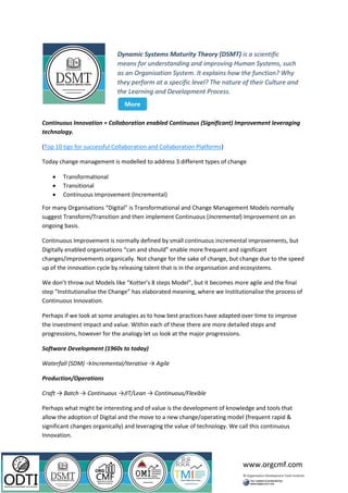 www.orgcmf.com
Continuous Innovation = Collaboration enabled Continuous (Significant) Improvement leveraging
technology.
(Top 10 tips for successful Collaboration and Collaboration Platforms)
Today change management is modelled to address 3 different types of change
• Transformational
• Transitional
• Continuous Improvement (Incremental)
For many Organisations “Digital” is Transformational and Change Management Models normally
suggest Transform/Transition and then implement Continuous (Incremental) Improvement on an
ongoing basis.
Continuous Improvement is normally defined by small continuous incremental improvements, but
Digitally enabled organisations “can and should” enable more frequent and significant
changes/improvements organically. Not change for the sake of change, but change due to the speed
up of the innovation cycle by releasing talent that is in the organisation and ecosystems.
We don’t throw out Models like “Kotter’s 8 steps Model”, but it becomes more agile and the final
step “Institutionalise the Change” has elaborated meaning, where we Institutionalise the process of
Continuous Innovation.
Perhaps if we look at some analogies as to how best practices have adapted over time to improve
the investment impact and value. Within each of these there are more detailed steps and
progressions, however for the analogy let us look at the major progressions.
Software Development (1960s to today)
Waterfall (SDM) →Incremental/Iterative → Agile
Production/Operations
Craft → Batch → Continuous →JIT/Lean → Continuous/Flexible
Perhaps what might be interesting and of value is the development of knowledge and tools that
allow the adoption of Digital and the move to a new change/operating model (frequent rapid &
significant changes organically) and leveraging the value of technology. We call this continuous
Innovation.
 