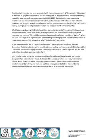 www.orgcmf.com
Traditionally Innovation has been associated with “Factor Endowment” & “Comparative Advantage”
as it relates to geographic economies and the participants in those economies. Innovation thinking
moved forward Joseph Schumpeter suggested (1883-1950) that industries must incessantly
revolutionize the economic structure from within, that is innovate with better or more effective
processes and products, as well as market distribution, such as the connection from the craft shop to
factory. During subsequent periods Innovation was associated with Entrepreneurship.
What has emerged during the Digital Revolution is an enhancement of his original thinking, where
Innovation not only comes from within, but organisations and economies are leveraging much
expanded eco-systems. This could be considered as expanding what we consider as “Within”, where
the span and scope of an organisation is extended to grow or engage with broader participants in a
range of eco-systems. This is in a sense what “Globalisation” represents.
In our previous model “Fig 4 “Digital Transformation”, Kavanagh), we considered the main
dimensions that interact and must be considered when looking and how we create Digitally enabled
Continuous Innovation bringing Business, Technology & the Human Factors together. We will now
look at how it works in a simple model (Fig 5)
It’s a circular model in that the introduction of New Technologies (Digital) enable and require
changes in how we work and behave, that expand the sources of talent and resources which we
release with a view to achieving target outcomes and results. We create an environment of
collaboration and creativity and train and facilitate employees and all other stakeholders to
participate in a manner that increases the satisfaction of all eco-system participants.
 