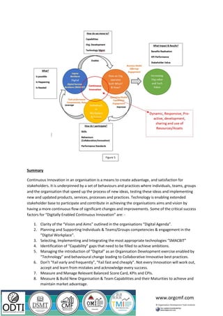 www.orgcmf.com
Summary
Continuous Innovation in an organisation is a means to create advantage, and satisfaction for
stakeholders. It is underpinned by a set of behaviours and practices where individuals, teams, groups
and the organisation that speed up the process of new ideas, testing these ideas and implementing
new and updated products, services, processes and practices. Technology is enabling extended
stakeholder base to participate and contribute in achieving the organisations aims and vision by
having a more continuous flow of significant changes and improvements. Some of the critical success
factors for “Digitally Enabled Continuous Innovation” are: -
1. Clarity of the “Vision and Aims” outlined in the organisations “Digital Agenda”.
2. Planning and Supporting Individuals & Teams/Groups competencies & engagement in the
“Digital Workplace”.
3. Selecting, Implementing and Integrating the most appropriate technologies “SMACBIT”
4. Identification of “Capability” gaps that need to be filled to achieve ambitions.
5. Managing the introduction of “Digital” as an Organisation Development exercise enabled by
“Technology” and behavioural change leading to Collaborative Innovative best practices.
6. Don’t “Fail early and frequently”, “Fail fast and cheaply”. Not every Innovation will work out,
accept and learn from mistakes and acknowledge every success.
7. Measure and Manage Relevant Balanced Score Card, KPIs and CPIs.
8. Measure & Build New Organisation & Team Capabilities and their Maturities to achieve and
maintain market advantage.
Figure 5
 