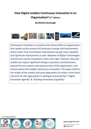 www.orgcmf.com
How Digital enables Continuous Innovation in an
Organisation? (2nd
Edition)
By Declan Kavanagh
Continuous Innovation is a process and culture within an organisation
that speeds up the process of Continuous change and improvement,
where rather than incremental improvement we get more impactful
and significant improvement as well. Adoption of Digital Technologies
and services may be innovative in their own right; however, they also
enable and require significant change in practices and behaviours,
expand the eco-systems and resource base of the organisation, and
release talent that enables Continuous Innovation. This paper informs
the reader of the models and some approaches to create a new vision
and aims for the organisation in setting & executing their “Digital
Innovation Agenda” & “Building Innovation Capability”
First Published 2015
 