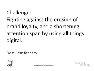 Challenge:
Fighting against the erosion of
brand loyalty, and a shortening
attention span by using all things
digital.
From: John Kennedy
www.neunerkennedy.com
 