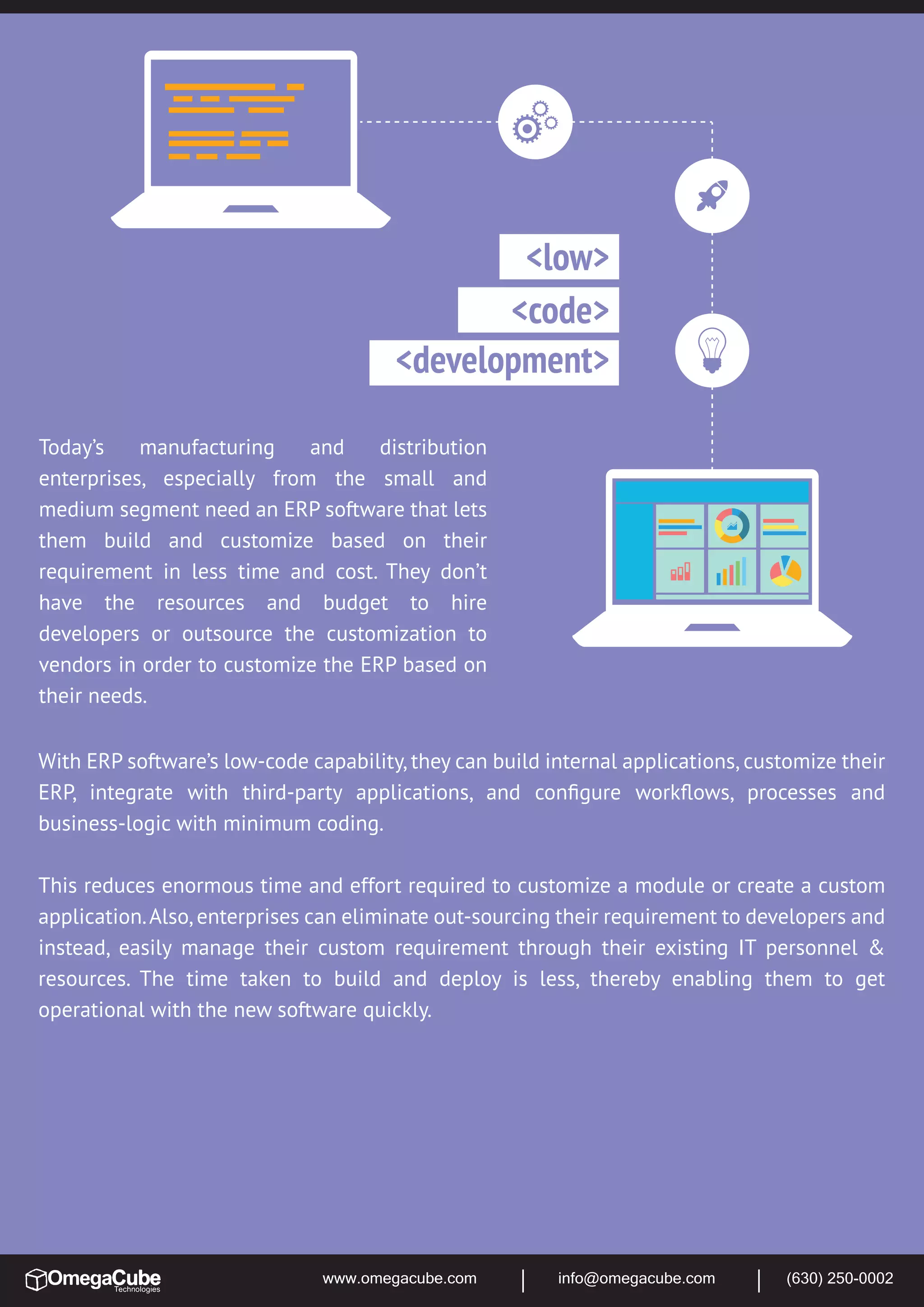 www.omegacube.com info@omegacube.com (630) 250-0002
Today’s manufacturing and distribution
enterprises, especially from the small and
medium segment need an ERP software that lets
them build and customize based on their
requirement in less time and cost. They don’t
have the resources and budget to hire
developers or outsource the customization to
vendors in order to customize the ERP based on
their needs.
<low>
<development>
<code>
With ERP software’s low-code capability, they can build internal applications, customize their
ERP, integrate with third-party applications, and conﬁgure workﬂows, processes and
business-logic with minimum coding.
This reduces enormous time and effort required to customize a module or create a custom
application.Also,enterprises can eliminate out-sourcing their requirement to developers and
instead, easily manage their custom requirement through their existing IT personnel &
resources. The time taken to build and deploy is less, thereby enabling them to get
operational with the new software quickly.
 