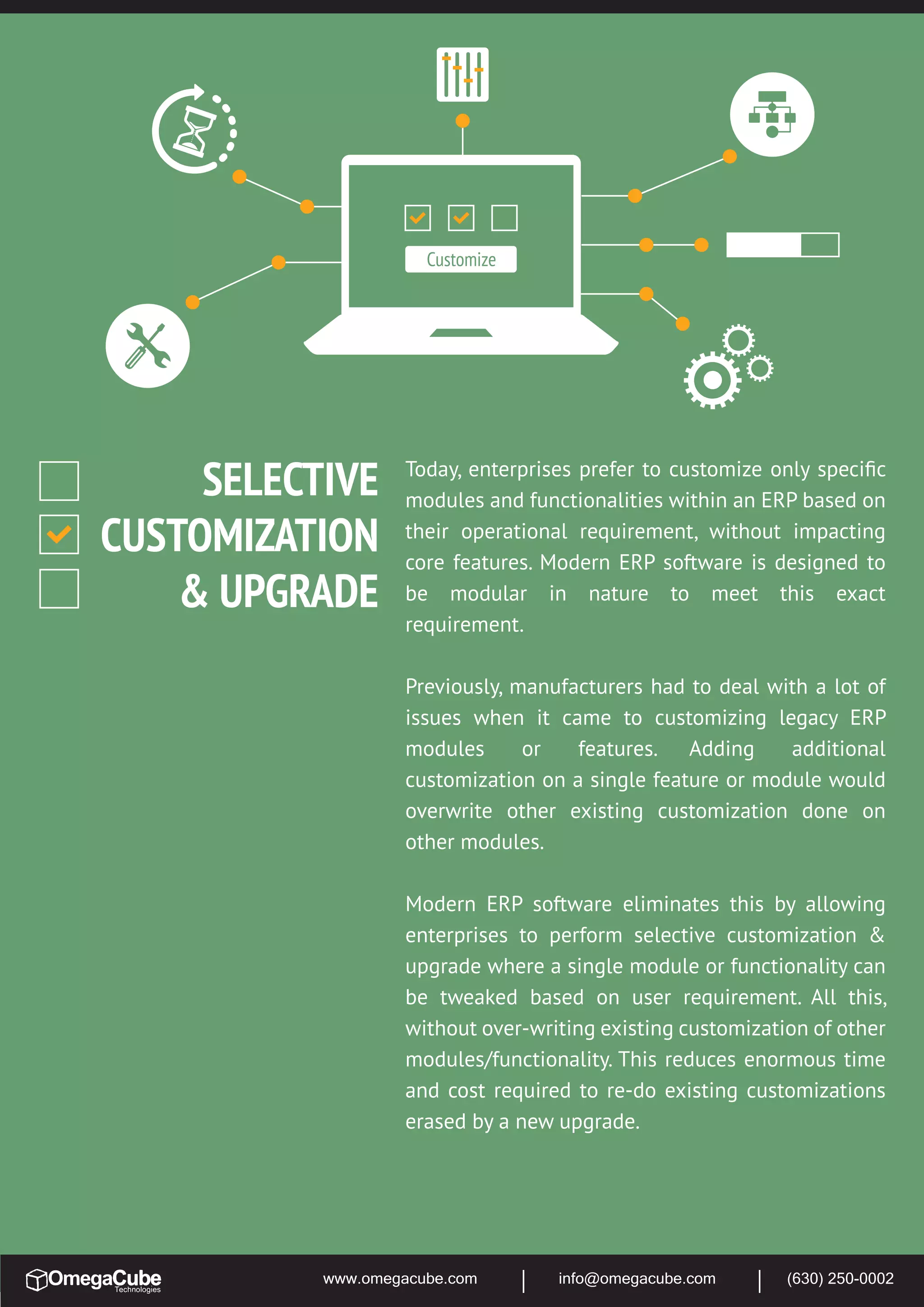 www.omegacube.com info@omegacube.com (630) 250-0002
Today, enterprises prefer to customize only speciﬁc
modules and functionalities within an ERP based on
their operational requirement, without impacting
core features. Modern ERP software is designed to
be modular in nature to meet this exact
requirement.
Previously, manufacturers had to deal with a lot of
issues when it came to customizing legacy ERP
modules or features. Adding additional
customization on a single feature or module would
overwrite other existing customization done on
other modules.
Modern ERP software eliminates this by allowing
enterprises to perform selective customization &
upgrade where a single module or functionality can
be tweaked based on user requirement. All this,
without over-writing existing customization of other
modules/functionality. This reduces enormous time
and cost required to re-do existing customizations
erased by a new upgrade.
Customize
SELECTIVE
CUSTOMIZATION
& UPGRADE
 
