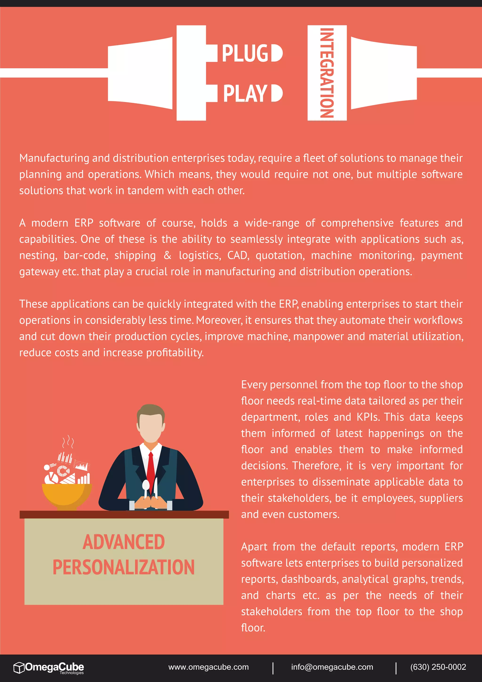 www.omegacube.com info@omegacube.com (630) 250-0002
2012
2013
2014
2015
10
20
30
40
50
60
ADVANCED
PERSONALIZATION
Manufacturing and distribution enterprises today, require a ﬂeet of solutions to manage their
planning and operations. Which means, they would require not one, but multiple software
solutions that work in tandem with each other.
A modern ERP software of course, holds a wide-range of comprehensive features and
capabilities. One of these is the ability to seamlessly integrate with applications such as,
nesting, bar-code, shipping & logistics, CAD, quotation, machine monitoring, payment
gateway etc. that play a crucial role in manufacturing and distribution operations.
These applications can be quickly integrated with the ERP, enabling enterprises to start their
operations in considerably less time. Moreover, it ensures that they automate their workﬂows
and cut down their production cycles, improve machine, manpower and material utilization,
reduce costs and increase proﬁtability.
Every personnel from the top ﬂoor to the shop
ﬂoor needs real-time data tailored as per their
department, roles and KPIs. This data keeps
them informed of latest happenings on the
ﬂoor and enables them to make informed
decisions. Therefore, it is very important for
enterprises to disseminate applicable data to
their stakeholders, be it employees, suppliers
and even customers.
Apart from the default reports, modern ERP
software lets enterprises to build personalized
reports, dashboards, analytical graphs, trends,
and charts etc. as per the needs of their
stakeholders from the top ﬂoor to the shop
ﬂoor.
 