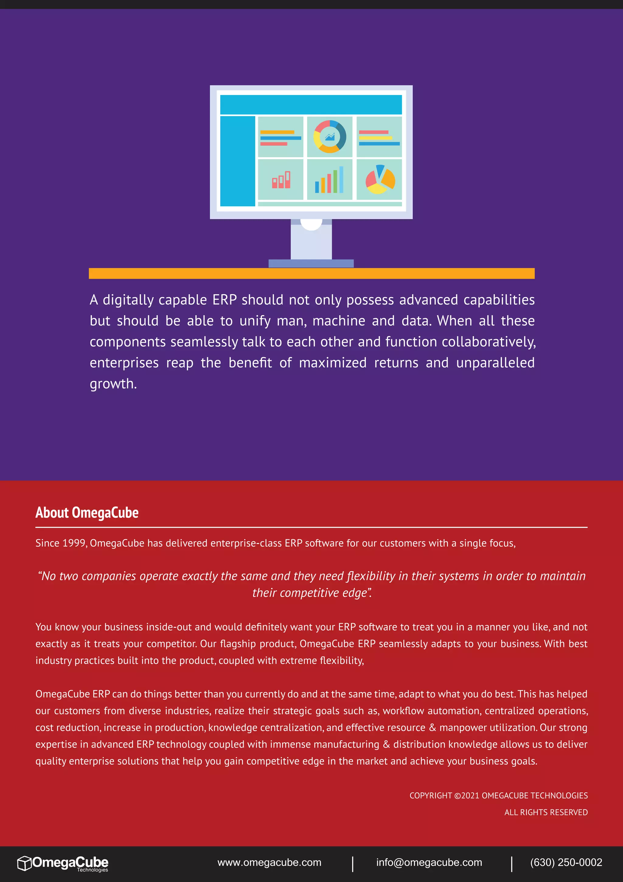 A digitally capable ERP should not only possess advanced capabilities
but should be able to unify man, machine and data. When all these
components seamlessly talk to each other and function collaboratively,
enterprises reap the beneﬁt of maximized returns and unparalleled
growth.
Since 1999, OmegaCube has delivered enterprise-class ERP software for our customers with a single focus,
“No two companies operate exactly the same and they need ﬂexibility in their systems in order to maintain
their competitive edge”.
You know your business inside-out and would deﬁnitely want your ERP software to treat you in a manner you like, and not
exactly as it treats your competitor. Our ﬂagship product, OmegaCube ERP seamlessly adapts to your business. With best
industry practices built into the product, coupled with extreme ﬂexibility,
OmegaCube ERP can do things better than you currently do and at the same time,adapt to what you do best.This has helped
our customers from diverse industries, realize their strategic goals such as, workﬂow automation, centralized operations,
cost reduction, increase in production, knowledge centralization, and effective resource & manpower utilization. Our strong
expertise in advanced ERP technology coupled with immense manufacturing & distribution knowledge allows us to deliver
quality enterprise solutions that help you gain competitive edge in the market and achieve your business goals.
About OmegaCube
COPYRIGHT ©2021 OMEGACUBE TECHNOLOGIES
ALL RIGHTS RESERVED
www.omegacube.com info@omegacube.com (630) 250-0002
 