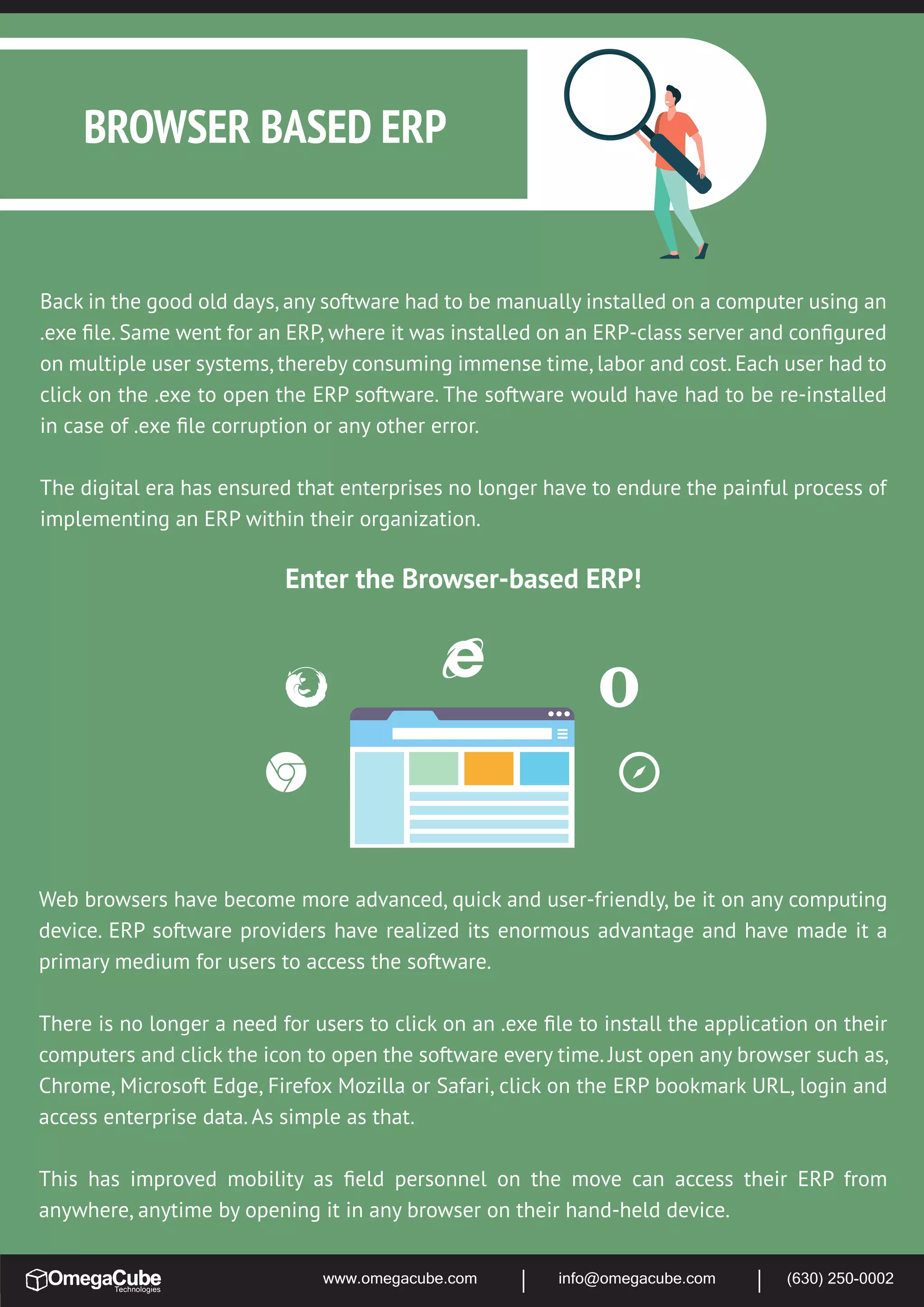 www.omegacube.com info@omegacube.com (630) 250-0002
Back in the good old days, any software had to be manually installed on a computer using an
.exe ﬁle. Same went for an ERP, where it was installed on an ERP-class server and conﬁgured
on multiple user systems, thereby consuming immense time, labor and cost. Each user had to
click on the .exe to open the ERP software. The software would have had to be re-installed
in case of .exe ﬁle corruption or any other error.
The digital era has ensured that enterprises no longer have to endure the painful process of
implementing an ERP within their organization.
Enter the Browser-based ERP!
BROWSER BASED ERP
Web browsers have become more advanced, quick and user-friendly, be it on any computing
device. ERP software providers have realized its enormous advantage and have made it a
primary medium for users to access the software.
There is no longer a need for users to click on an .exe ﬁle to install the application on their
computers and click the icon to open the software every time. Just open any browser such as,
Chrome, Microsoft Edge, Firefox Mozilla or Safari, click on the ERP bookmark URL, login and
access enterprise data. As simple as that.
This has improved mobility as ﬁeld personnel on the move can access their ERP from
anywhere, anytime by opening it in any browser on their hand-held device.
 